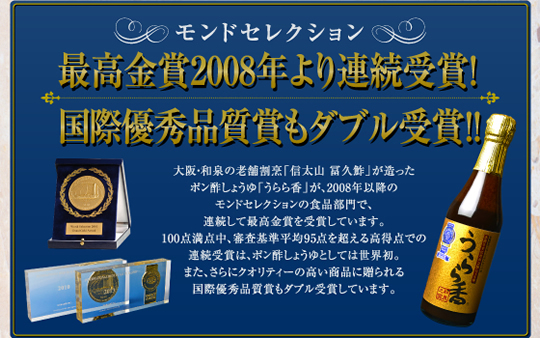 モンドセレクション　2008年より連続最高金賞受賞
大阪・和泉の老舗割烹「信太山 富久鮓」が作ったポン酢しょうゆ『うらら香』は、95点を超える高得点で2008年より連続して最高金賞を受賞しています。さらに、3年連続で受賞すると与えられる国際優秀品質賞の受賞はポン酢しょうゆとしては世界初の快挙です。ぜひ、「うらら香」の新価をお試しください。